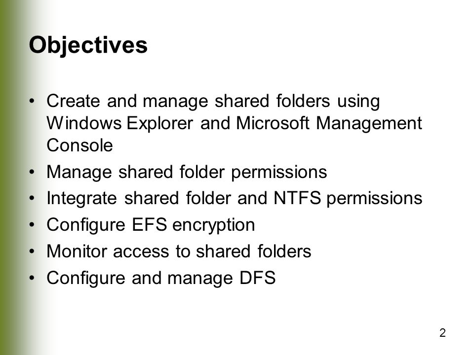 2 Objectives Create and manage shared folders using Windows Explorer and Microsoft Management Console Manage shared folder permissions Integrate shared folder and NTFS permissions Configure EFS encryption Monitor access to shared folders Configure and manage DFS