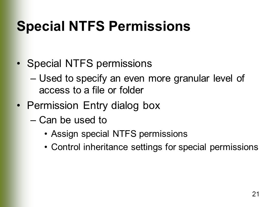 21 Special NTFS Permissions Special NTFS permissions –Used to specify an even more granular level of access to a file or folder Permission Entry dialog box –Can be used to Assign special NTFS permissions Control inheritance settings for special permissions