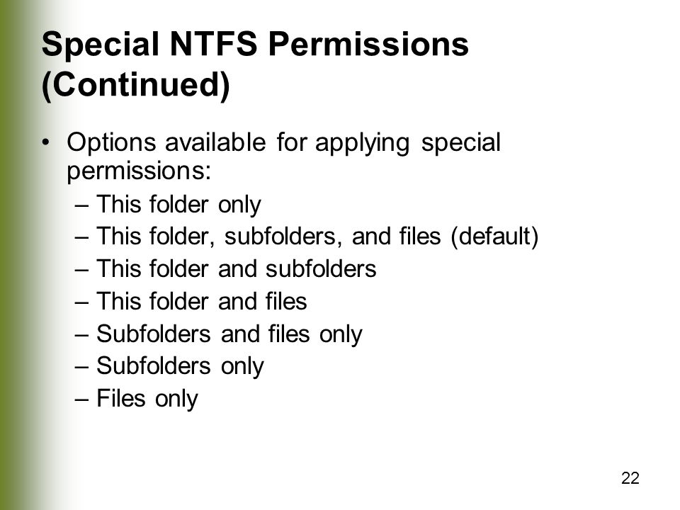 22 Special NTFS Permissions (Continued) Options available for applying special permissions: –This folder only –This folder, subfolders, and files (default) –This folder and subfolders –This folder and files –Subfolders and files only –Subfolders only –Files only