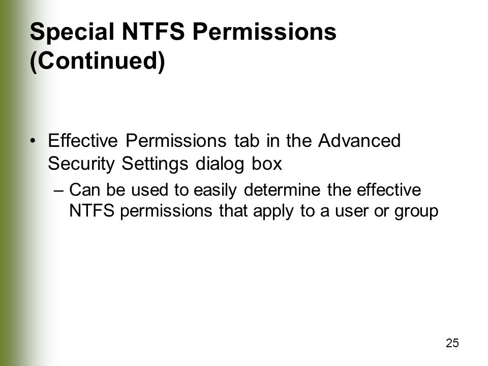 25 Special NTFS Permissions (Continued) Effective Permissions tab in the Advanced Security Settings dialog box –Can be used to easily determine the effective NTFS permissions that apply to a user or group