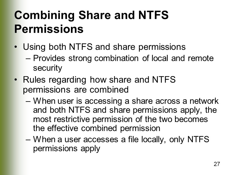 27 Combining Share and NTFS Permissions Using both NTFS and share permissions –Provides strong combination of local and remote security Rules regarding how share and NTFS permissions are combined –When user is accessing a share across a network and both NTFS and share permissions apply, the most restrictive permission of the two becomes the effective combined permission –When a user accesses a file locally, only NTFS permissions apply