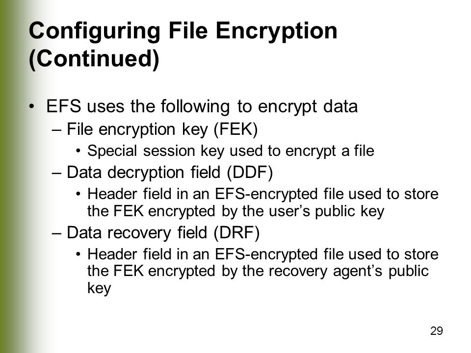 29 Configuring File Encryption (Continued) EFS uses the following to encrypt data –File encryption key (FEK) Special session key used to encrypt a file –Data decryption field (DDF) Header field in an EFS-encrypted file used to store the FEK encrypted by the user’s public key –Data recovery field (DRF) Header field in an EFS-encrypted file used to store the FEK encrypted by the recovery agent’s public key