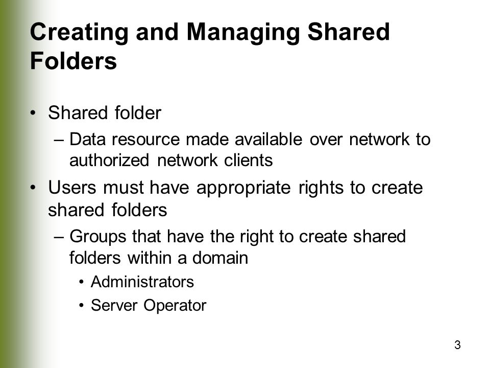3 Creating and Managing Shared Folders Shared folder –Data resource made available over network to authorized network clients Users must have appropriate rights to create shared folders –Groups that have the right to create shared folders within a domain Administrators Server Operator