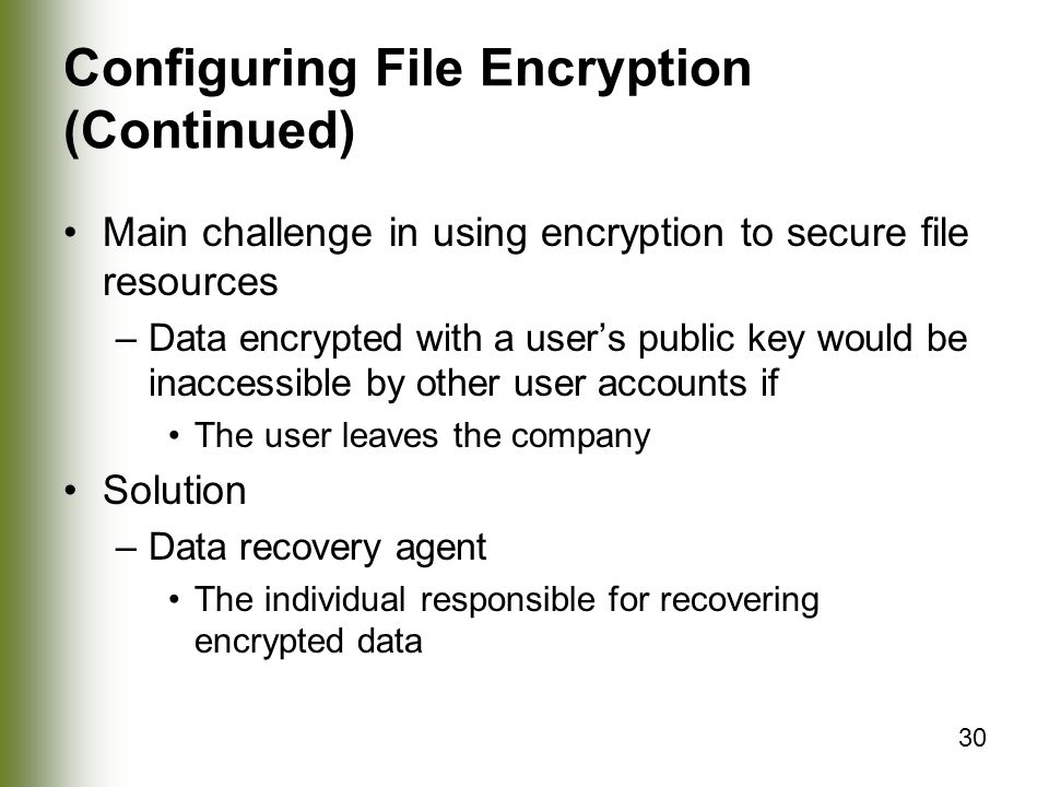 30 Configuring File Encryption (Continued) Main challenge in using encryption to secure file resources –Data encrypted with a user’s public key would be inaccessible by other user accounts if The user leaves the company Solution –Data recovery agent The individual responsible for recovering encrypted data