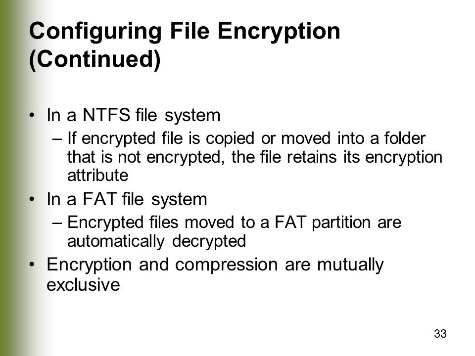 33 Configuring File Encryption (Continued) In a NTFS file system –If encrypted file is copied or moved into a folder that is not encrypted, the file retains its encryption attribute In a FAT file system –Encrypted files moved to a FAT partition are automatically decrypted Encryption and compression are mutually exclusive