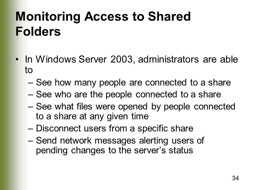 34 Monitoring Access to Shared Folders In Windows Server 2003, administrators are able to –See how many people are connected to a share –See who are the people connected to a share –See what files were opened by people connected to a share at any given time –Disconnect users from a specific share –Send network messages alerting users of pending changes to the server’s status