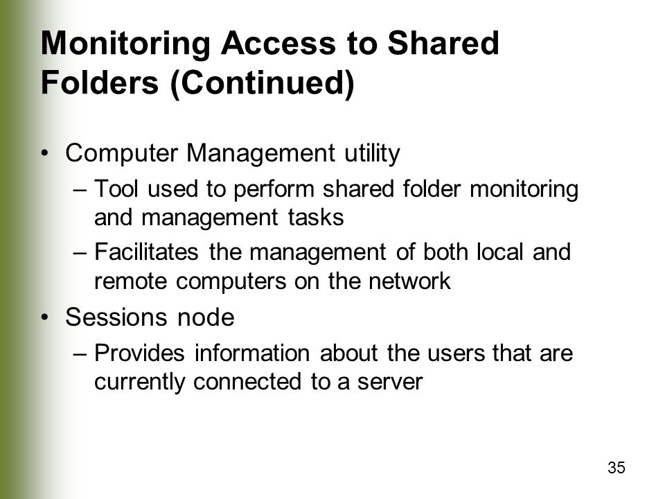 35 Monitoring Access to Shared Folders (Continued) Computer Management utility –Tool used to perform shared folder monitoring and management tasks –Facilitates the management of both local and remote computers on the network Sessions node –Provides information about the users that are currently connected to a server