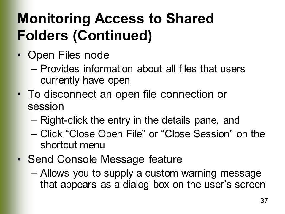 37 Monitoring Access to Shared Folders (Continued) Open Files node –Provides information about all files that users currently have open To disconnect an open file connection or session –Right-click the entry in the details pane, and –Click Close Open File or Close Session on the shortcut menu Send Console Message feature –Allows you to supply a custom warning message that appears as a dialog box on the user’s screen