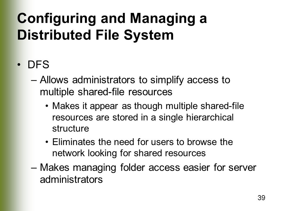 39 Configuring and Managing a Distributed File System DFS –Allows administrators to simplify access to multiple shared-file resources Makes it appear as though multiple shared-file resources are stored in a single hierarchical structure Eliminates the need for users to browse the network looking for shared resources –Makes managing folder access easier for server administrators