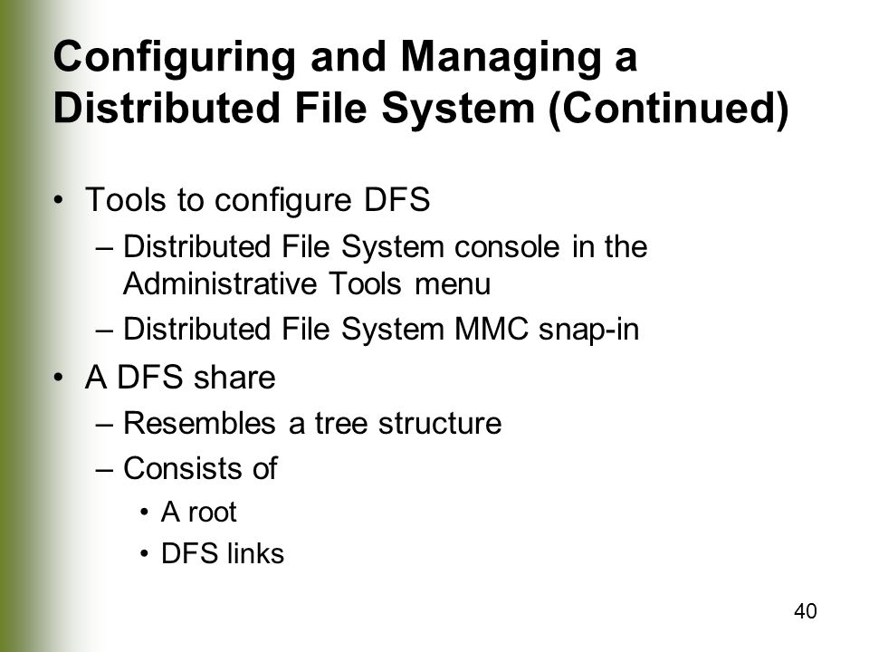 40 Configuring and Managing a Distributed File System (Continued) Tools to configure DFS –Distributed File System console in the Administrative Tools menu –Distributed File System MMC snap-in A DFS share –Resembles a tree structure –Consists of A root DFS links