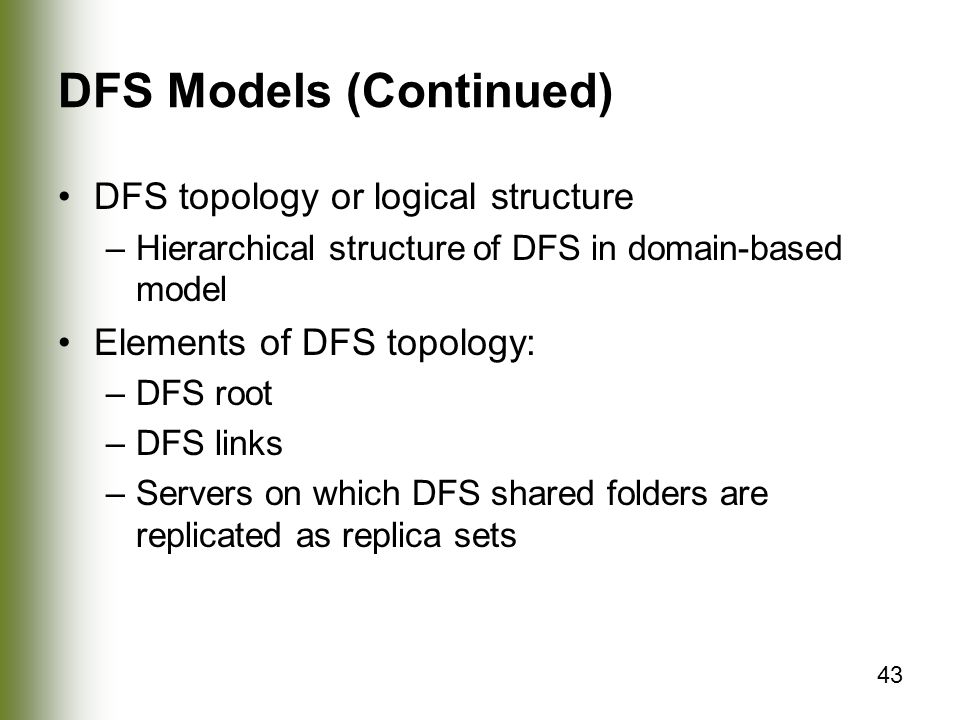 43 DFS Models (Continued) DFS topology or logical structure –Hierarchical structure of DFS in domain-based model Elements of DFS topology: –DFS root –DFS links –Servers on which DFS shared folders are replicated as replica sets