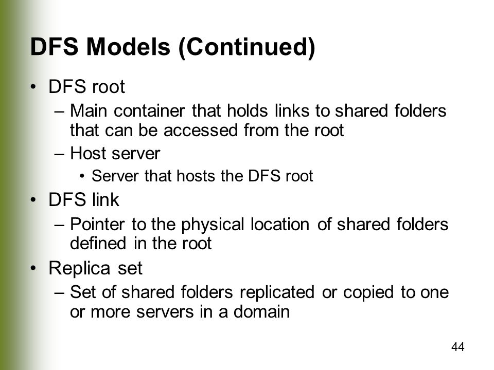 44 DFS Models (Continued) DFS root –Main container that holds links to shared folders that can be accessed from the root –Host server Server that hosts the DFS root DFS link –Pointer to the physical location of shared folders defined in the root Replica set –Set of shared folders replicated or copied to one or more servers in a domain