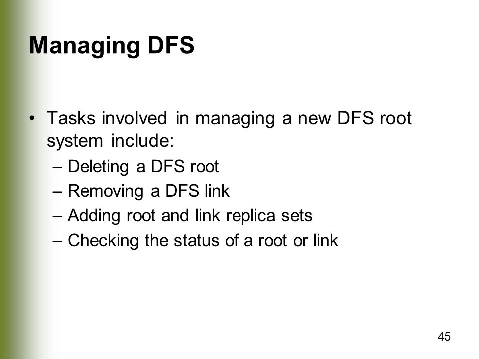 45 Managing DFS Tasks involved in managing a new DFS root system include: –Deleting a DFS root –Removing a DFS link –Adding root and link replica sets –Checking the status of a root or link