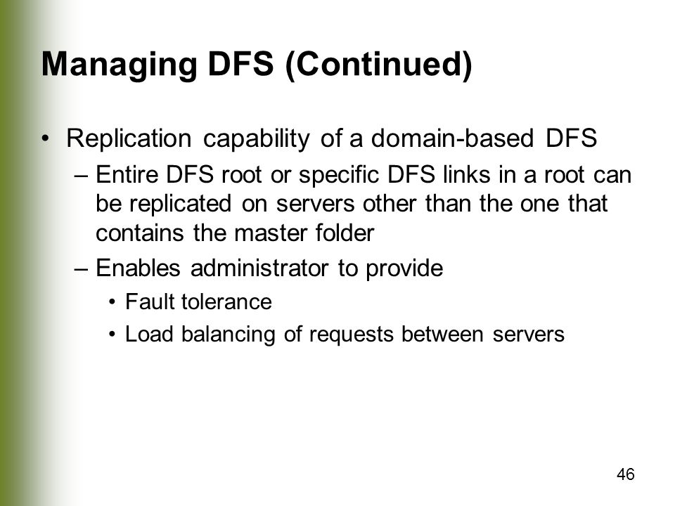 46 Managing DFS (Continued) Replication capability of a domain-based DFS –Entire DFS root or specific DFS links in a root can be replicated on servers other than the one that contains the master folder –Enables administrator to provide Fault tolerance Load balancing of requests between servers