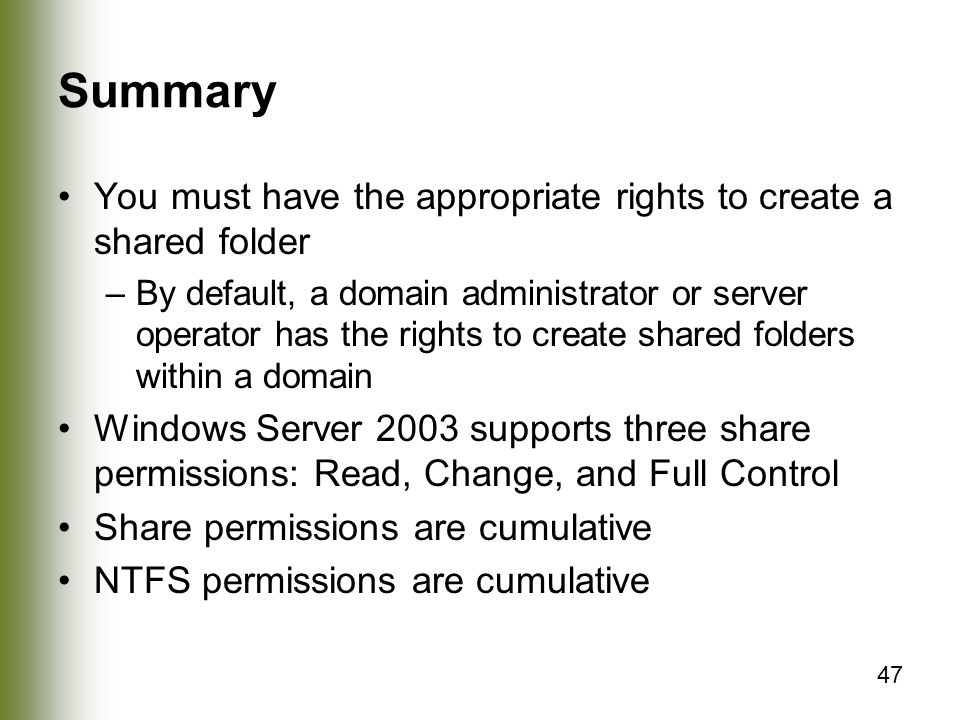 47 Summary You must have the appropriate rights to create a shared folder –By default, a domain administrator or server operator has the rights to create shared folders within a domain Windows Server 2003 supports three share permissions: Read, Change, and Full Control Share permissions are cumulative NTFS permissions are cumulative