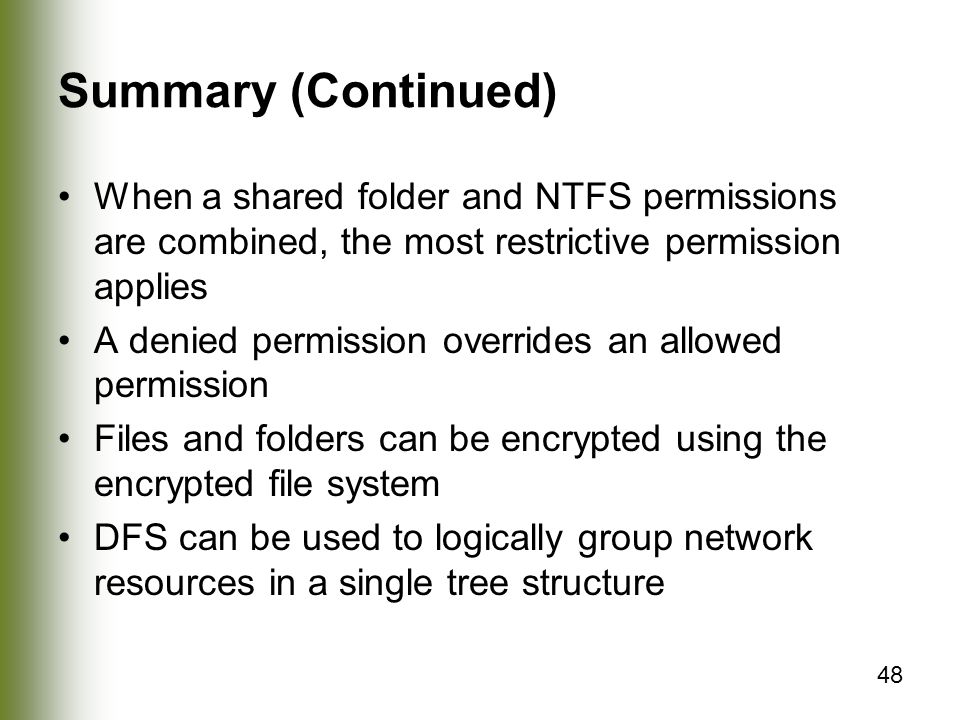 48 Summary (Continued) When a shared folder and NTFS permissions are combined, the most restrictive permission applies A denied permission overrides an allowed permission Files and folders can be encrypted using the encrypted file system DFS can be used to logically group network resources in a single tree structure