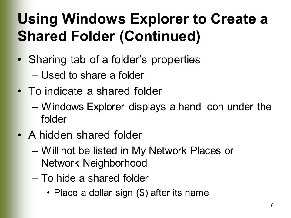 7 Using Windows Explorer to Create a Shared Folder (Continued) Sharing tab of a folder’s properties –Used to share a folder To indicate a shared folder –Windows Explorer displays a hand icon under the folder A hidden shared folder –Will not be listed in My Network Places or Network Neighborhood –To hide a shared folder Place a dollar sign ($) after its name