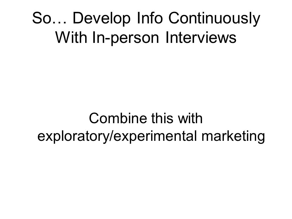 So… Develop Info Continuously With In-person Interviews Combine this with exploratory/experimental marketing