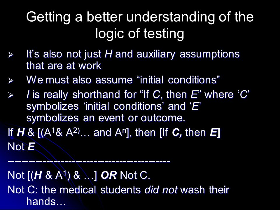 Getting a better understanding of the logic of testing  It’s also not just H and auxiliary assumptions that are at work  We must also assume initial conditions  I is really shorthand for If C, then E where ‘C’ symbolizes ‘initial conditions’ and ‘E’ symbolizes an event or outcome.