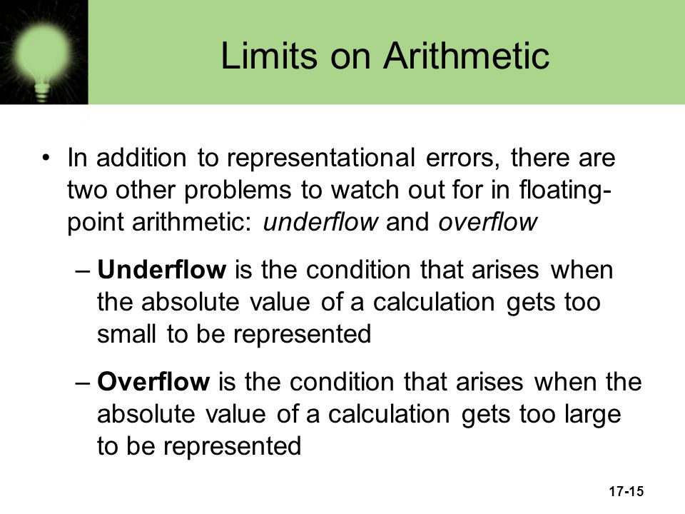 17-15 Limits on Arithmetic In addition to representational errors, there are two other problems to watch out for in floating- point arithmetic: underflow and overflow –Underflow is the condition that arises when the absolute value of a calculation gets too small to be represented –Overflow is the condition that arises when the absolute value of a calculation gets too large to be represented