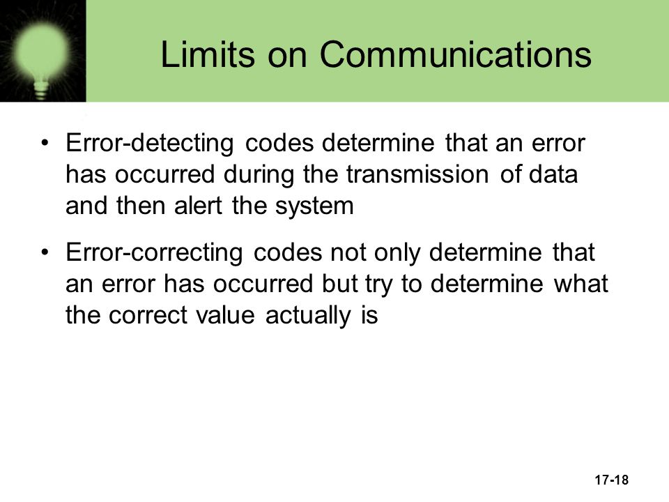 17-18 Limits on Communications Error-detecting codes determine that an error has occurred during the transmission of data and then alert the system Error-correcting codes not only determine that an error has occurred but try to determine what the correct value actually is