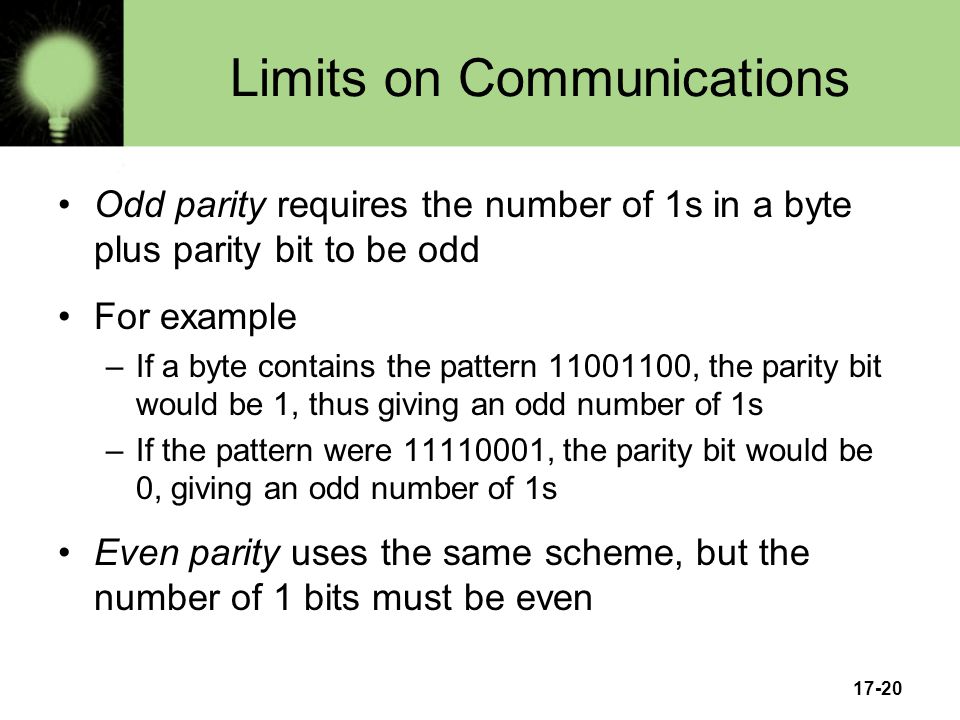 17-20 Limits on Communications Odd parity requires the number of 1s in a byte plus parity bit to be odd For example –If a byte contains the pattern , the parity bit would be 1, thus giving an odd number of 1s –If the pattern were , the parity bit would be 0, giving an odd number of 1s Even parity uses the same scheme, but the number of 1 bits must be even