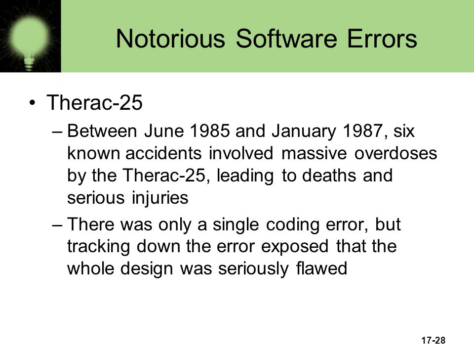 17-28 Notorious Software Errors Therac-25 –Between June 1985 and January 1987, six known accidents involved massive overdoses by the Therac-25, leading to deaths and serious injuries –There was only a single coding error, but tracking down the error exposed that the whole design was seriously flawed