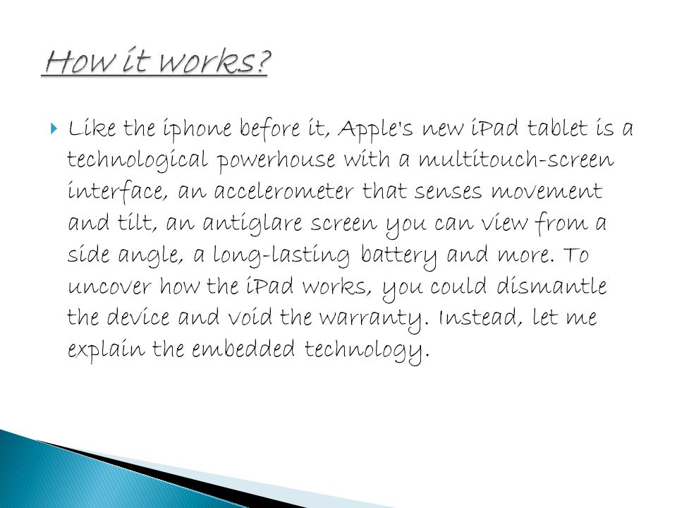  Like the iphone before it, Apple s new iPad tablet is a technological powerhouse with a multitouch-screen interface, an accelerometer that senses movement and tilt, an antiglare screen you can view from a side angle, a long-lasting battery and more.
