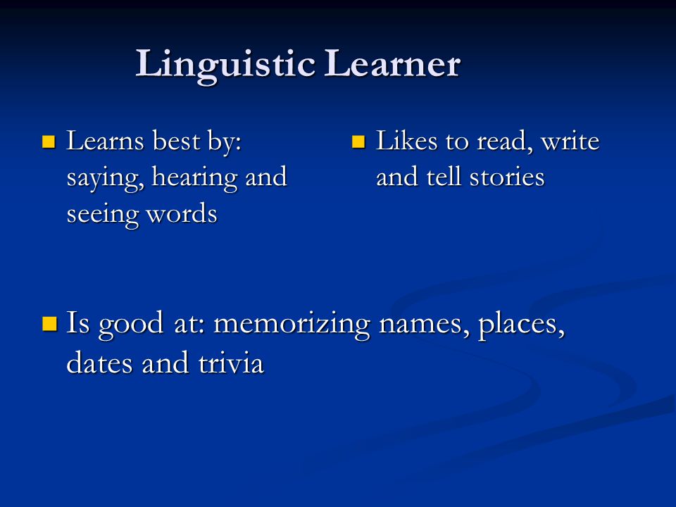 Linguistic Learner Learns best by: saying, hearing and seeing words Learns best by: saying, hearing and seeing words Likes to read, write and tell stories Is good at: memorizing names, places, dates and trivia