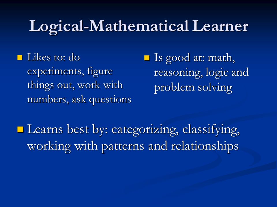 Logical-Mathematical Learner Likes to: do experiments, figure things out, work with numbers, ask questions Likes to: do experiments, figure things out, work with numbers, ask questions Is good at: math, reasoning, logic and problem solving Learns best by: categorizing, classifying, working with patterns and relationships