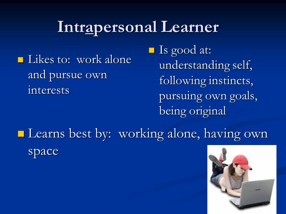 Intrapersonal Learner Likes to: work alone and pursue own interests Likes to: work alone and pursue own interests Is good at: understanding self, following instincts, pursuing own goals, being original Learns best by: working alone, having own space