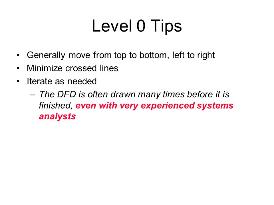 Level 0 Tips Generally move from top to bottom, left to right Minimize crossed lines Iterate as needed –The DFD is often drawn many times before it is finished, even with very experienced systems analysts