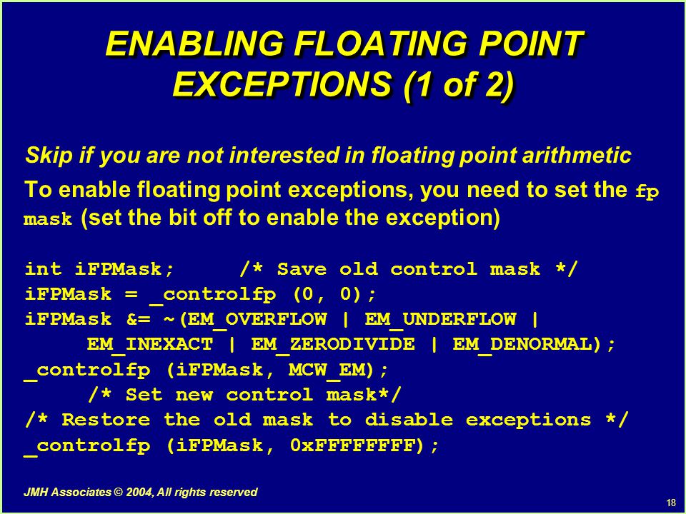 18 JMH Associates © 2004, All rights reserved ENABLING FLOATING POINT EXCEPTIONS (1 of 2) Skip if you are not interested in floating point arithmetic To enable floating point exceptions, you need to set the fp mask (set the bit off to enable the exception) int iFPMask; /* Save old control mask */ iFPMask = _controlfp (0, 0); iFPMask &= ~(EM_OVERFLOW | EM_UNDERFLOW | EM_INEXACT | EM_ZERODIVIDE | EM_DENORMAL); _controlfp (iFPMask, MCW_EM); /* Set new control mask*/ /* Restore the old mask to disable exceptions */ _controlfp (iFPMask, 0xFFFFFFFF);