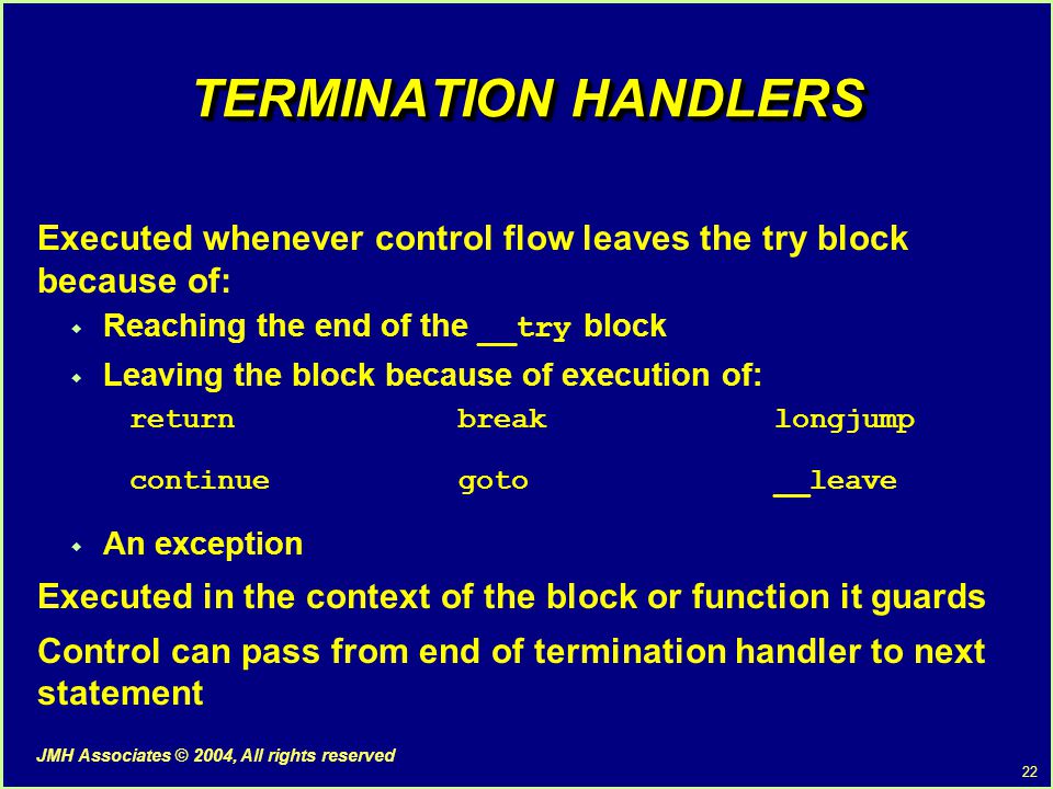22 JMH Associates © 2004, All rights reserved TERMINATION HANDLERS Executed whenever control flow leaves the try block because of:  Reaching the end of the __try block  Leaving the block because of execution of: returnbreaklongjump continuegoto__leave  An exception Executed in the context of the block or function it guards Control can pass from end of termination handler to next statement