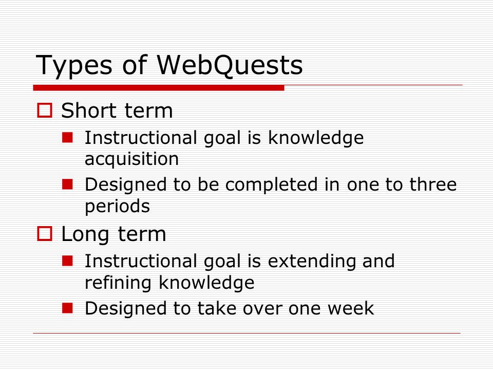 Types of WebQuests  Short term Instructional goal is knowledge acquisition Designed to be completed in one to three periods  Long term Instructional goal is extending and refining knowledge Designed to take over one week
