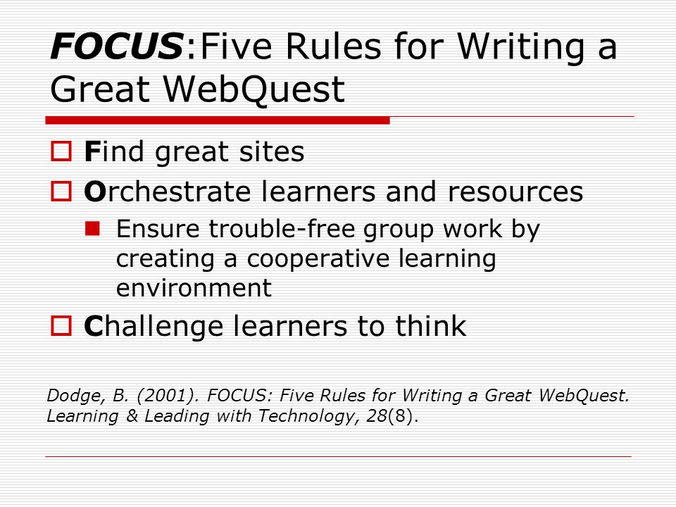 FOCUS:Five Rules for Writing a Great WebQuest  Find great sites  Orchestrate learners and resources Ensure trouble-free group work by creating a cooperative learning environment  Challenge learners to think Dodge, B.