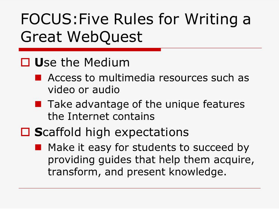 FOCUS:Five Rules for Writing a Great WebQuest  Use the Medium Access to multimedia resources such as video or audio Take advantage of the unique features the Internet contains  Scaffold high expectations Make it easy for students to succeed by providing guides that help them acquire, transform, and present knowledge.