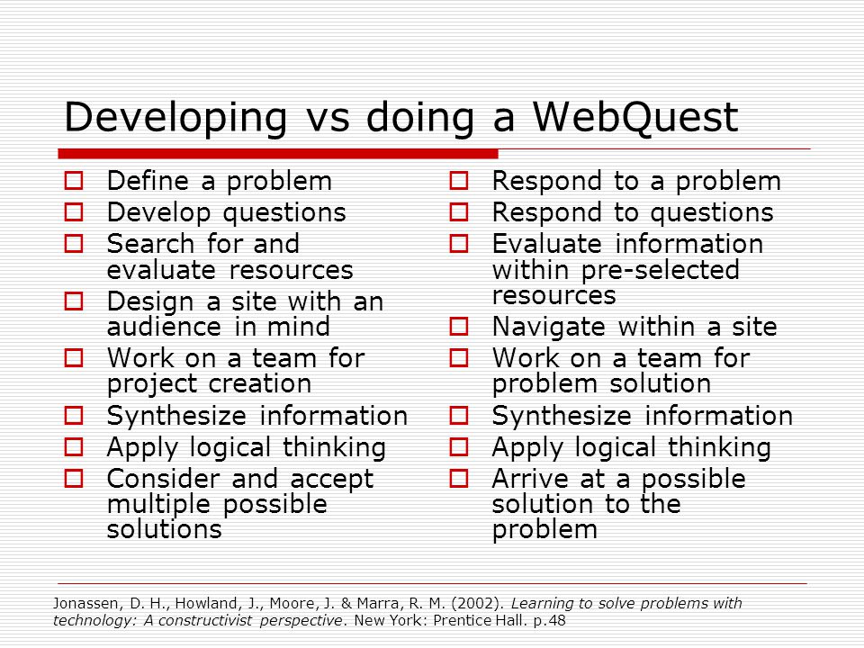 Developing vs doing a WebQuest  Define a problem  Develop questions  Search for and evaluate resources  Design a site with an audience in mind  Work on a team for project creation  Synthesize information  Apply logical thinking  Consider and accept multiple possible solutions  Respond to a problem  Respond to questions  Evaluate information within pre-selected resources  Navigate within a site  Work on a team for problem solution  Synthesize information  Apply logical thinking  Arrive at a possible solution to the problem Jonassen, D.