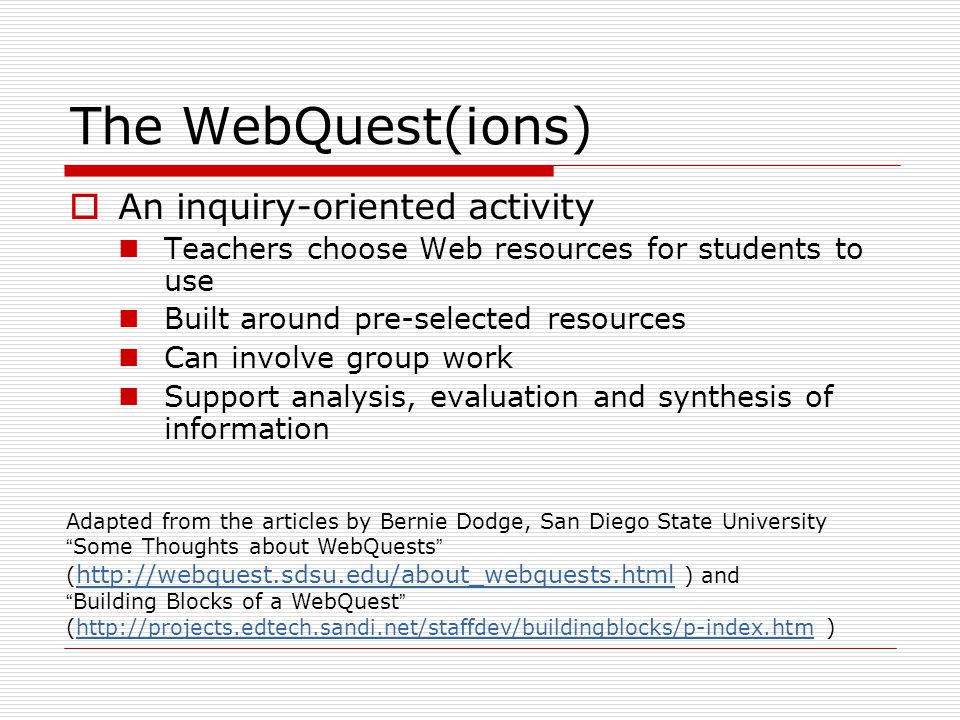The WebQuest(ions)  An inquiry-oriented activity Teachers choose Web resources for students to use Built around pre-selected resources Can involve group work Support analysis, evaluation and synthesis of information Adapted from the articles by Bernie Dodge, San Diego State University Some Thoughts about WebQuests (   ) and   Building Blocks of a WebQuest (  )