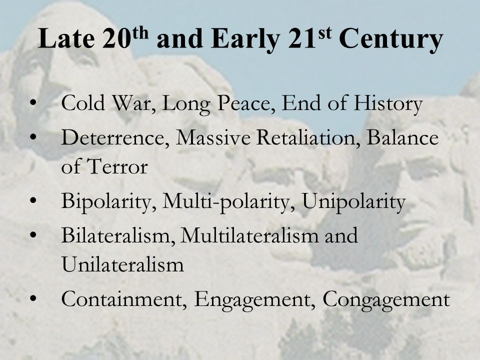 Late 20 th and Early 21 st Century Cold War, Long Peace, End of History Deterrence, Massive Retaliation, Balance of Terror Bipolarity, Multi-polarity, Unipolarity Bilateralism, Multilateralism and Unilateralism Containment, Engagement, Congagement