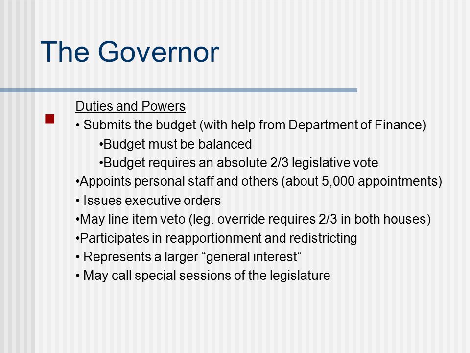 The Governor Duties and Powers Submits the budget (with help from Department of Finance) Budget must be balanced Budget requires an absolute 2/3 legislative vote Appoints personal staff and others (about 5,000 appointments) Issues executive orders May line item veto (leg.