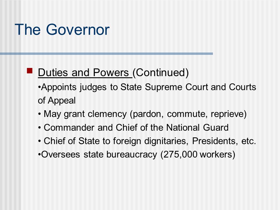 The Governor Duties and Powers (Continued) Appoints judges to State Supreme Court and Courts of Appeal May grant clemency (pardon, commute, reprieve) Commander and Chief of the National Guard Chief of State to foreign dignitaries, Presidents, etc.