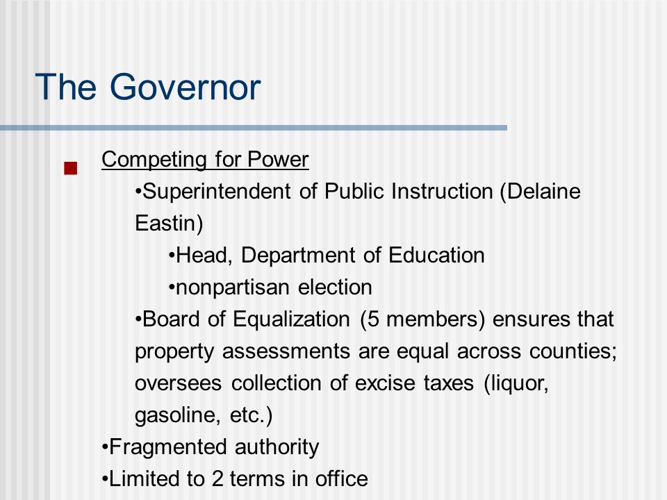 The Governor Competing for Power Superintendent of Public Instruction (Delaine Eastin) Head, Department of Education nonpartisan election Board of Equalization (5 members) ensures that property assessments are equal across counties; oversees collection of excise taxes (liquor, gasoline, etc.) Fragmented authority Limited to 2 terms in office