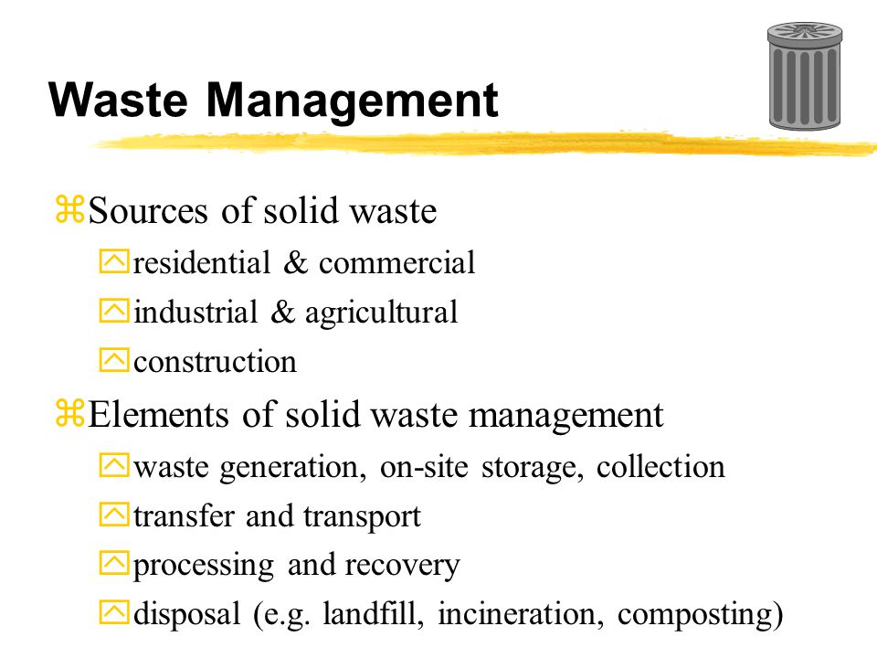 Waste Management zSources of solid waste yresidential & commercial yindustrial & agricultural yconstruction zElements of solid waste management ywaste generation, on-site storage, collection ytransfer and transport yprocessing and recovery ydisposal (e.g.