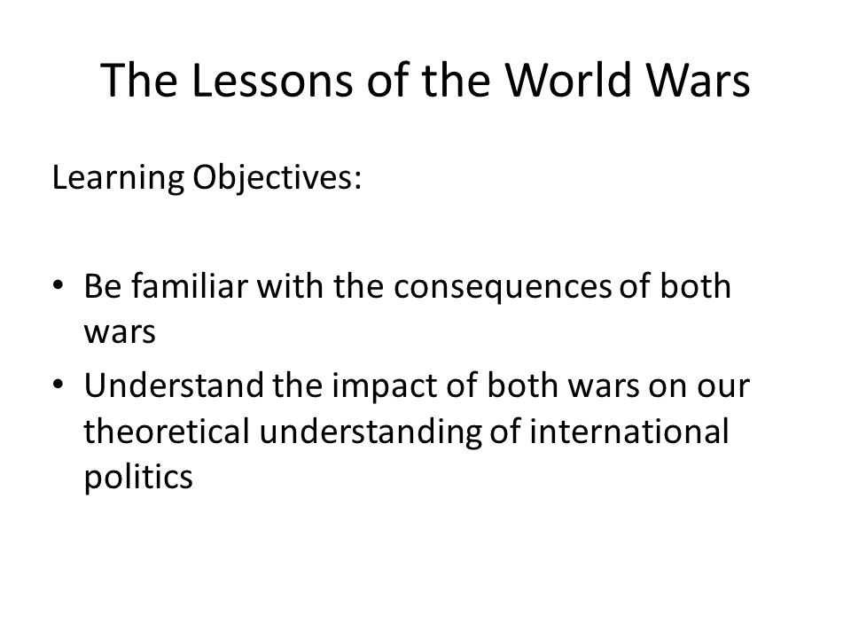 The Lessons of the World Wars Learning Objectives: Be familiar with the consequences of both wars Understand the impact of both wars on our theoretical understanding of international politics