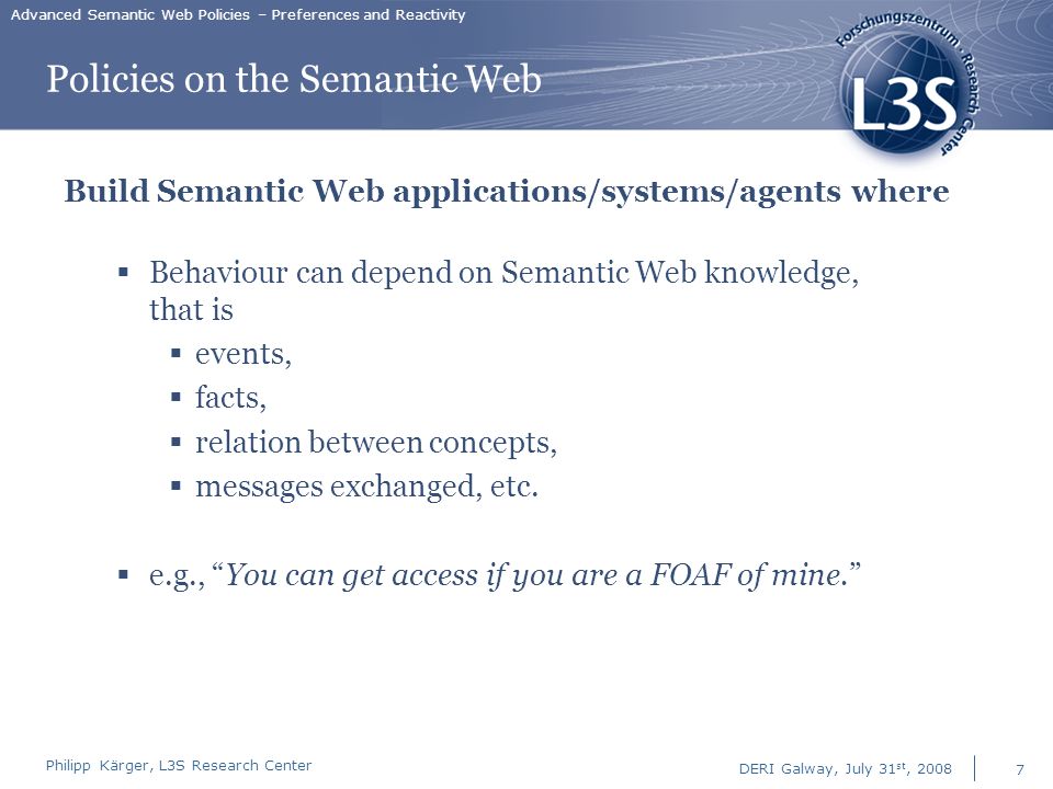 Philipp Kärger, L3S Research Center DERI Galway, July 31 st, Advanced Semantic Web Policies – Preferences and Reactivity Policies on the Semantic Web Build Semantic Web applications/systems/agents where  Behaviour can depend on Semantic Web knowledge, that is  events,  facts,  relation between concepts,  messages exchanged, etc.