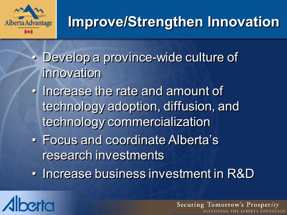 Improve/Strengthen Innovation Develop a province-wide culture of innovation Increase the rate and amount of technology adoption, diffusion, and technology commercialization Focus and coordinate Alberta’s research investments Increase business investment in R&D Develop a province-wide culture of innovation Increase the rate and amount of technology adoption, diffusion, and technology commercialization Focus and coordinate Alberta’s research investments Increase business investment in R&D