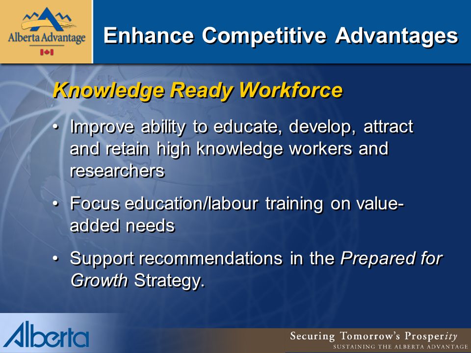 Enhance Competitive Advantages Knowledge Ready Workforce Improve ability to educate, develop, attract and retain high knowledge workers and researchers Focus education/labour training on value- added needs Support recommendations in the Prepared for Growth Strategy.