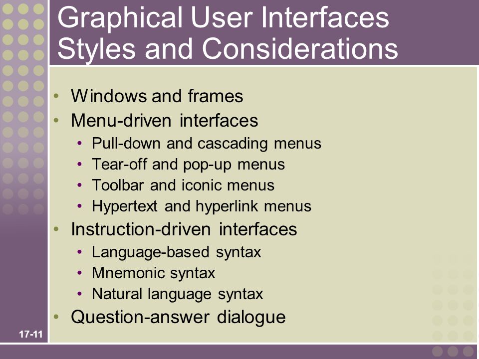 17-11 Graphical User Interfaces Styles and Considerations Windows and frames Menu-driven interfaces Pull-down and cascading menus Tear-off and pop-up menus Toolbar and iconic menus Hypertext and hyperlink menus Instruction-driven interfaces Language-based syntax Mnemonic syntax Natural language syntax Question-answer dialogue