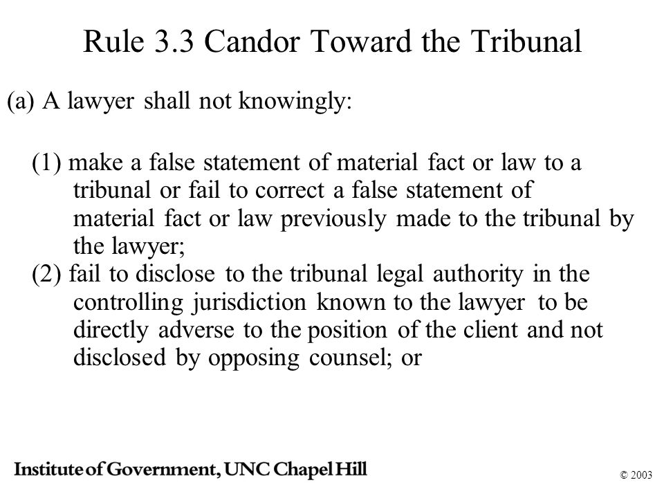 © 2003 Rule 3.3 Candor Toward the Tribunal (a) A lawyer shall not knowingly: (1) make a false statement of material fact or law to a tribunal or fail to correct a false statement of material fact or law previously made to the tribunal by the lawyer; (2) fail to disclose to the tribunal legal authority in the controlling jurisdiction known to the lawyer to be directly adverse to the position of the client and not disclosed by opposing counsel; or